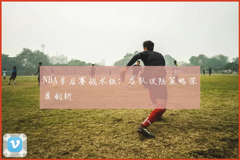 NBA季后赛战术板:各队攻防策略深度剖析